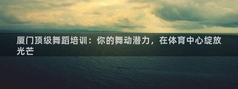 耀世娱乐注册入口：厦门顶级舞蹈培训：你的舞动潜力，在